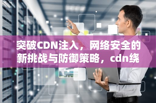 突破CDN注入，网络安全的新挑战与防御策略，cdn绕过