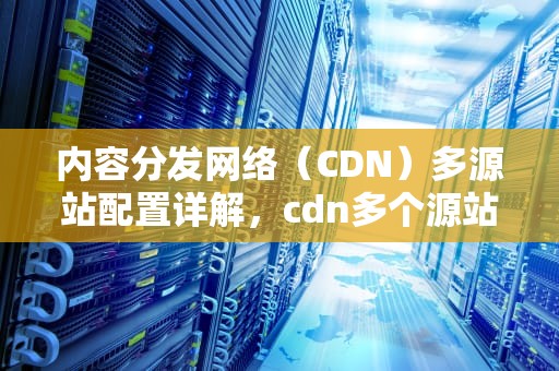 内容分发网络（CDN）多源站配置详解，cdn多个源站