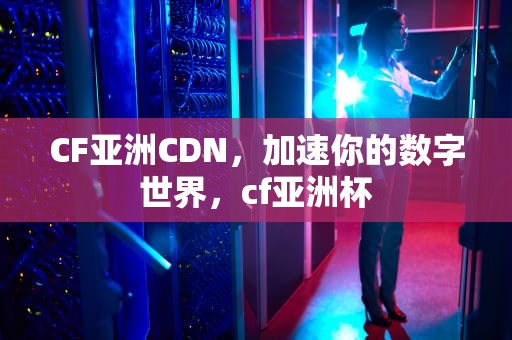 CF亚洲CDN，加速你的数字世界，cf亚洲杯