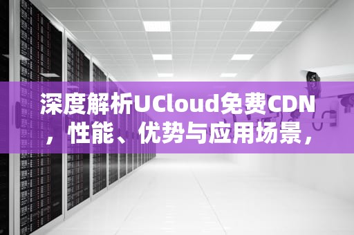深度解析UCloud免费CDN，性能、优势与应用场景，ucloud免费额度