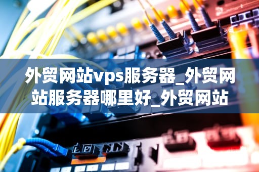 外贸网站vps服务器_外贸网站服务器哪里好_外贸网站VPS服务器的选择与优化