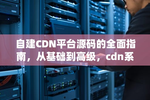 自建CDN平台源码的全面指南，从基础到高级，cdn系统源码