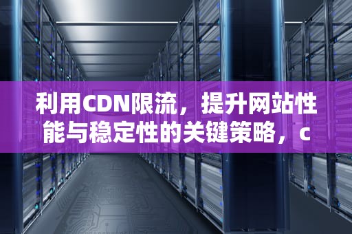 利用CDN限流，提升网站性能与稳定性的关键策略，cdn限制