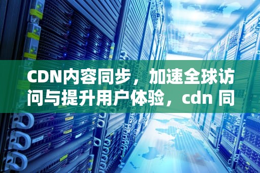 CDN内容同步，加速全球访问与提升用户体验，cdn 同步