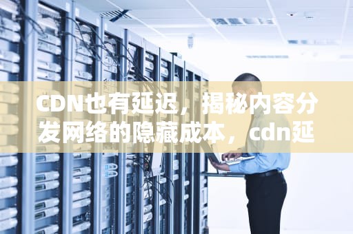 CDN也有延迟，揭秘内容分发网络的隐藏成本，cdn延迟高