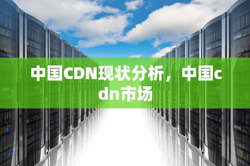 中国CDN现状分析，中国cdn市场