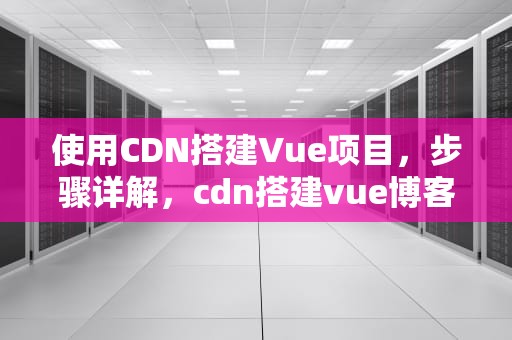 使用CDN搭建Vue项目，步骤详解，cdn搭建vue博客