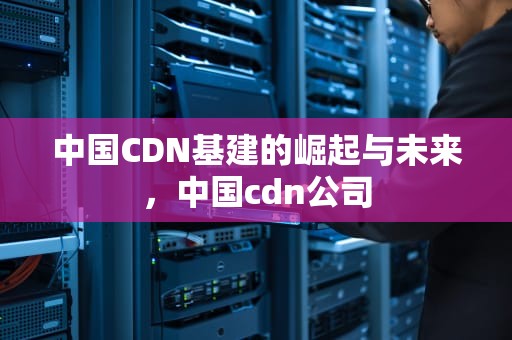 中国CDN基建的崛起与未来，中国cdn公司