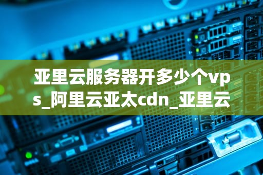 亚里云服务器开多少个vps_阿里云亚太cdn_亚里云服务器开设多个VPS的全面指南