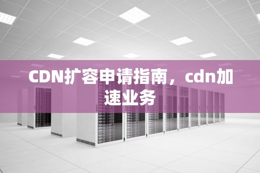 CDN扩容申请指南，cdn加速业务