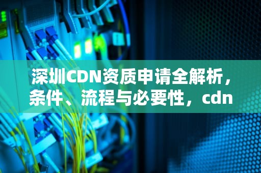 深圳CDN资质申请全解析，条件、流程与必要性，cdn资质是什么