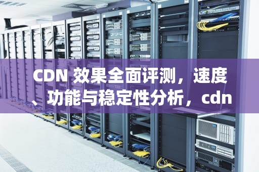 CDN 效果全面评测，速度、功能与稳定性分析，cdn ping