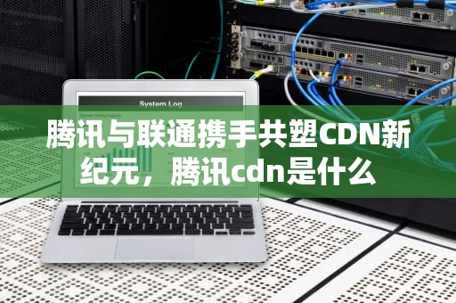 腾讯与联通携手共塑CDN新纪元，腾讯cdn是什么