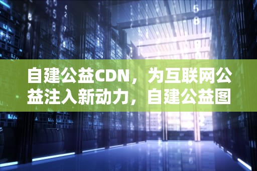自建公益CDN，为互联网公益注入新动力，自建公益图书馆