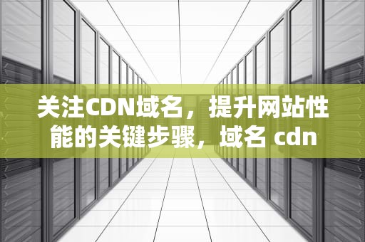 关注CDN域名，提升网站性能的关键步骤，域名 cdn