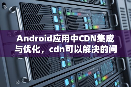 Android应用中CDN集成与优化，cdn可以解决的问题