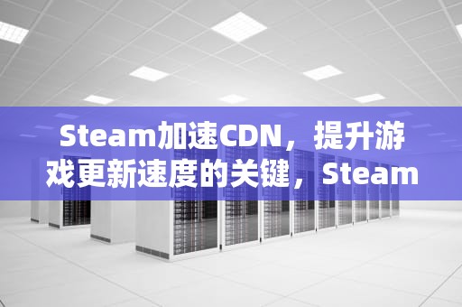 Steam加速CDN，提升游戏更新速度的关键，Steam加速下载