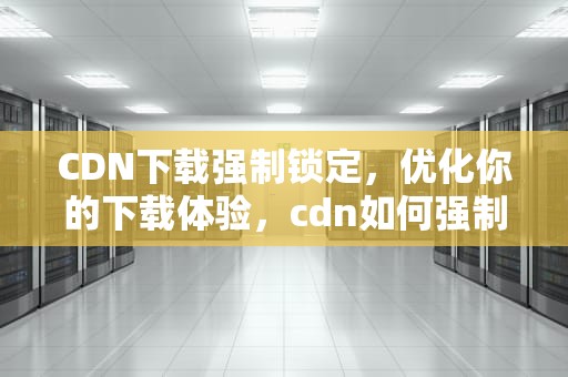 CDN下载强制锁定，优化你的下载体验，cdn如何强制更新