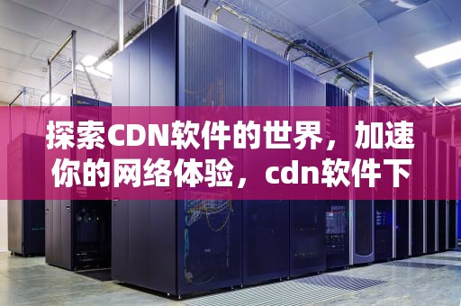 探索CDN软件的世界，加速你的网络体验，cdn软件下载