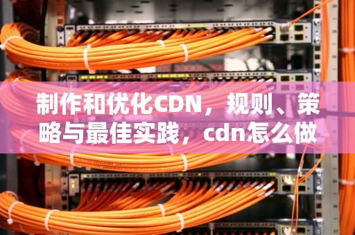 制作和优化CDN，规则、策略与最佳实践，cdn怎么做
