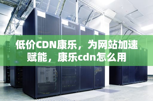 低价CDN康乐，为网站加速赋能，康乐cdn怎么用