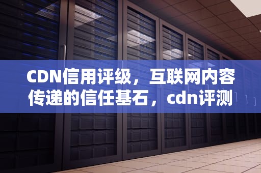 CDN信用评级，互联网内容传递的信任基石，cdn评测