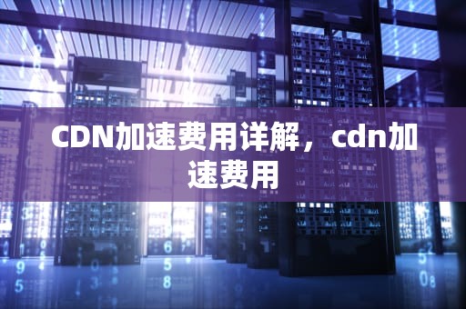 CDN加速费用详解，cdn加速费用