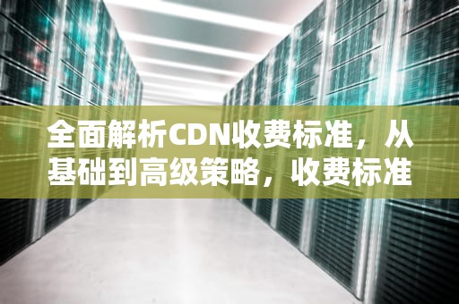 全面解析CDN收费标准，从基础到高级策略，收费标准模板