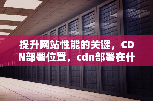 提升网站性能的关键，CDN部署位置，cdn部署在什么地方