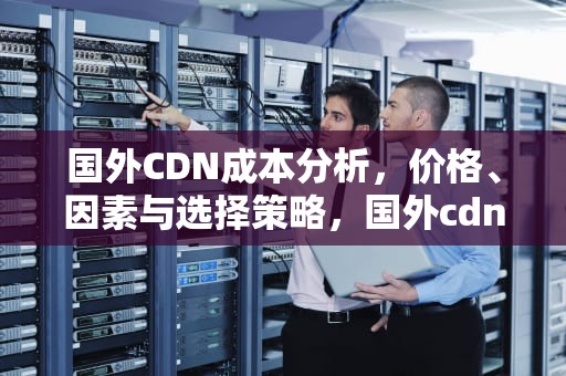 国外CDN成本分析，价格、因素与选择策略，国外cdn价格