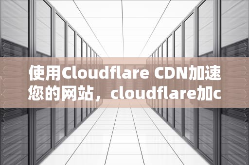 使用Cloudflare CDN加速您的网站，cloudflare加cdn后失联