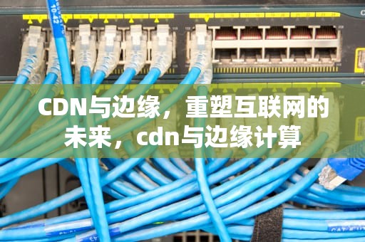 CDN与边缘，重塑互联网的未来，cdn与边缘计算