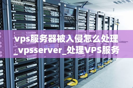 vps服务器被入侵怎么处理_vpsserver_处理VPS服务器被入侵的全面指南