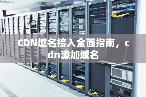 CDN域名接入全面指南，cdn添加域名