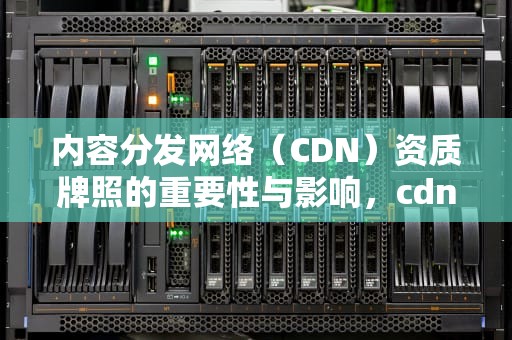 内容分发网络（CDN）资质牌照的重要性与影响，cdn资质是什么