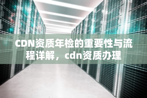 CDN资质年检的重要性与流程详解，cdn资质办理