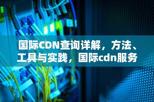 国际CDN查询详解，方法、工具与实践，国际cdn服务提供商