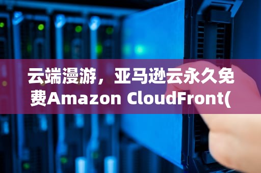 云端漫游，亚马逊云永久免费Amazon CloudFront(CDN)服务体验，cloudfront免费香港节点