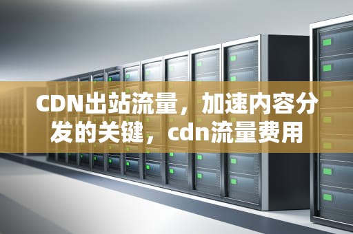 CDN出站流量，加速内容分发的关键，cdn流量费用