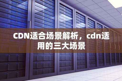 CDN适合场景解析，cdn适用的三大场景