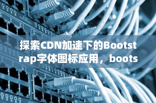 探索CDN加速下的Bootstrap字体图标应用，bootstrap字体图标大全