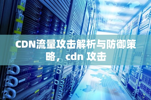 CDN流量攻击解析与防御策略，cdn 攻击