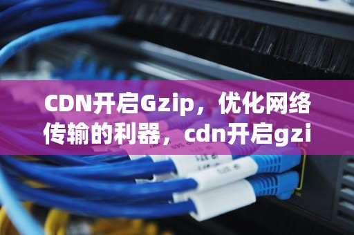 CDN开启Gzip，优化网络传输的利器，cdn开启gzip压缩 json中文乱码