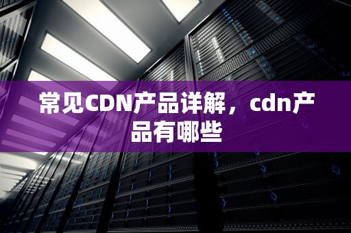 常见CDN产品详解，cdn产品有哪些
