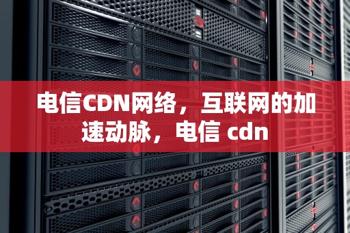 电信CDN网络，互联网的加速动脉，电信 cdn