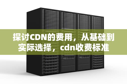 探讨CDN的费用，从基础到实际选择，cdn收费标准