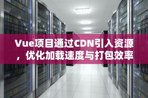 Vue项目通过CDN引入资源，优化加载速度与打包效率，vue 使用cdn