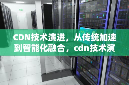 CDN技术演进，从传统加速到智能化融合，cdn技术演进方向