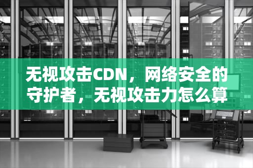 无视攻击CDN，网络安全的守护者，无视攻击力怎么算