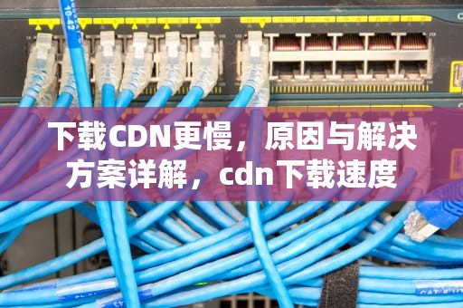 下载CDN更慢，原因与解决方案详解，cdn下载速度